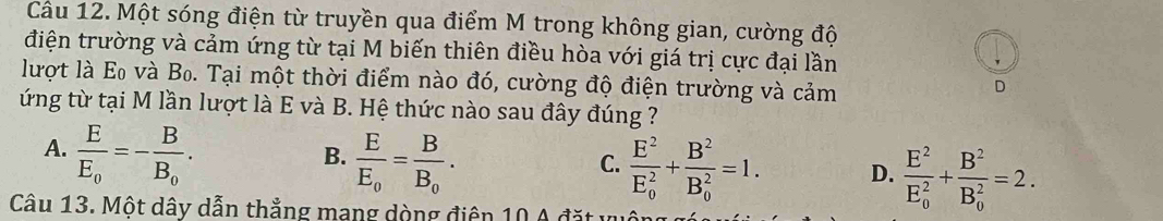 Một sóng điện từ truyền qua điểm M trong không gian, cường độ
điện trường và cảm ứng từ tại M biến thiên điều hòa với giá trị cực đại lần
lượt là Eo và Bo. Tại một thời điểm nào đó, cường độ điện trường và cảm
D
ứng từ tại M lần lượt là E và B. Hệ thức nào sau đây đúng ?
A. frac EE_0=-frac BB_0.
B. frac EE_0=frac BB_0.
C. frac E^2(E_0)^2+frac B^2(B_0)^2=1. D. frac E^2(E_0)^2+frac B^2(B_0)^2=2. 
Câu 13. Một dây dẫn thắng mang dòng điện 10 A đặt v