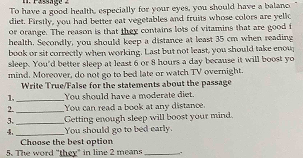 Pässage 2 
To have a good health, especially for your eyes, you should have a balanc 
diet. Firstly, you had better eat vegetables and fruits whose colors are yellc 
or orange. The reason is that they contains lots of vitamins that are good f 
health. Secondly, you should keep a distance at least 35 cm when reading 
book or sit correctly when working. Last but not least, you should take enou; 
sleep. You'd better sleep at least 6 or 8 hours a day because it will boost yo 
mind. Moreover, do not go to bed late or watch TV overnight. 
Write True/False for the statements about the passage 
1. _You should have a moderate diet. 
2._ You can read a book at any distance. 
3._ 
Getting enough sleep will boost your mind. 
4._ You should go to bed early. 
Choose the best option 
5. The word "they" in line 2 means_