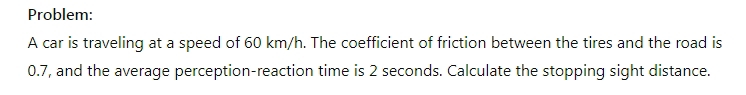 Problem: 
A car is traveling at a speed of 60 km/h. The coefficient of friction between the tires and the road is
0.7, and the average perception-reaction time is 2 seconds. Calculate the stopping sight distance.