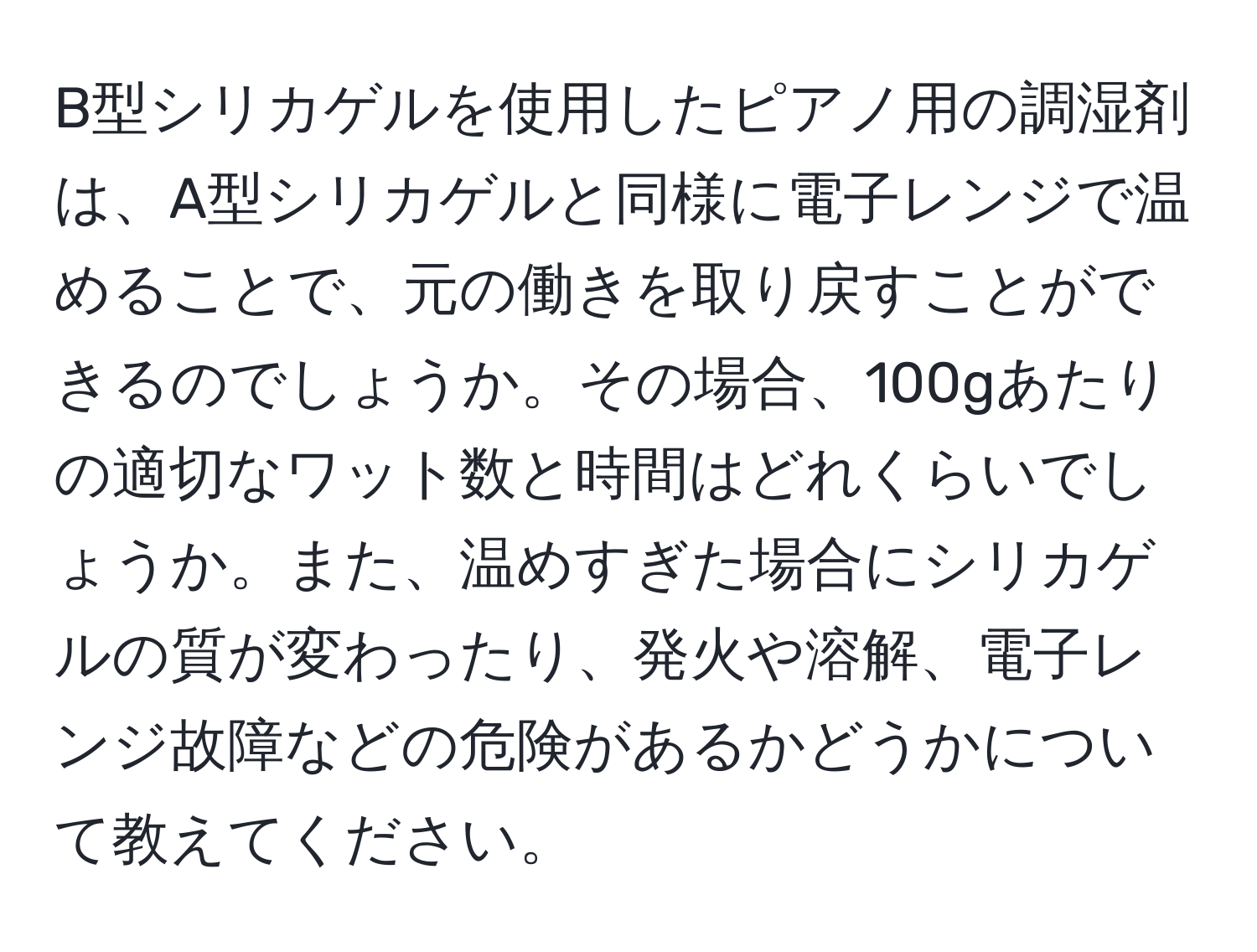 B型シリカゲルを使用したピアノ用の調湿剤は、A型シリカゲルと同様に電子レンジで温めることで、元の働きを取り戻すことができるのでしょうか。その場合、100gあたりの適切なワット数と時間はどれくらいでしょうか。また、温めすぎた場合にシリカゲルの質が変わったり、発火や溶解、電子レンジ故障などの危険があるかどうかについて教えてください。