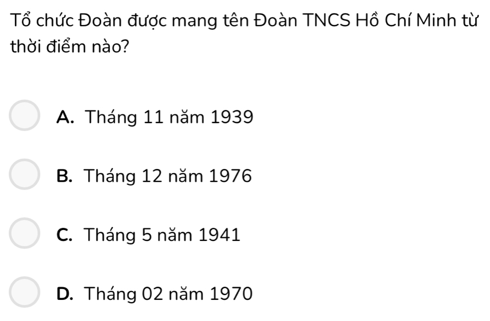 Tổ chức Đoàn được mang tên Đoàn TNCS Hồ Chí Minh từ
thời điểm nào?
A. Tháng 11 năm 1939
B. Tháng 12 năm 1976
C. Tháng 5 năm 1941
D. Tháng 02 năm 1970