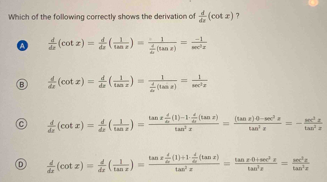 Which of the following correctly shows the derivation of  d/dx (cot x) ?
a  d/dx (cot x)= d/dx ( 1/tan x )=frac 1 d/dx (tan x)= (-1)/sec^2x 
B  d/dx (cot x)= d/dx ( 1/tan x )=frac 1 d/dx (tan x)= 1/sec^2x 
C  d/dx (cot x)= d/dx ( 1/tan x )=frac tan x d/dx (1)-1·  d/dx (tan x)tan^2x= ((tan x)· 0-sec^2x)/tan^2x =- sec^2x/tan^2x 
D  d/dx (cot x)= d/dx ( 1/tan x )=frac tan x d/dx (1)+1·  d/dx (tan x)tan^2x= (tan x· 0+sec^2x)/tan^2x = sec^2x/tan^2x 