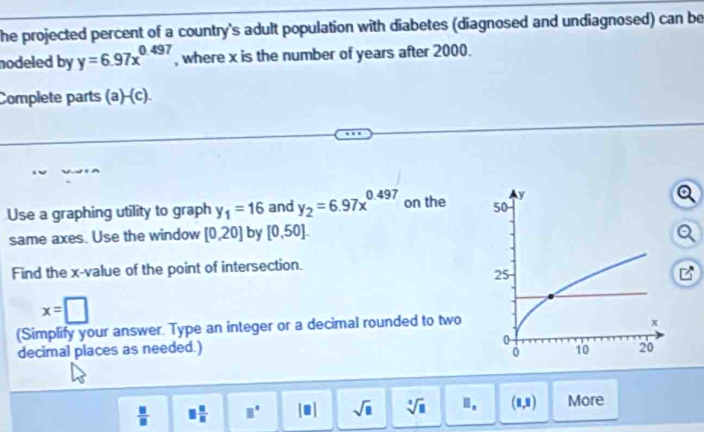 he projected percent of a country's adult population with diabetes (diagnosed and undiagnosed) can be 
nodeled by y=6.97x^(0.497) , where x is the number of years after 2000. 
Complete parts (a)-(c). 
Use a graphing utility to graph y_1=16 and y_2=6.97x^(0.497) on the 
same axes. Use the window [0,20] by [0,50]. 
Find the x -value of the point of intersection.
x=□
(Simplify your answer. Type an integer or a decimal rounded to two 
decimal places as needed.) 
 □ /□   □  □ /□   □° |□ | sqrt(□ ) sqrt[3](□ ) ". (1,2) More