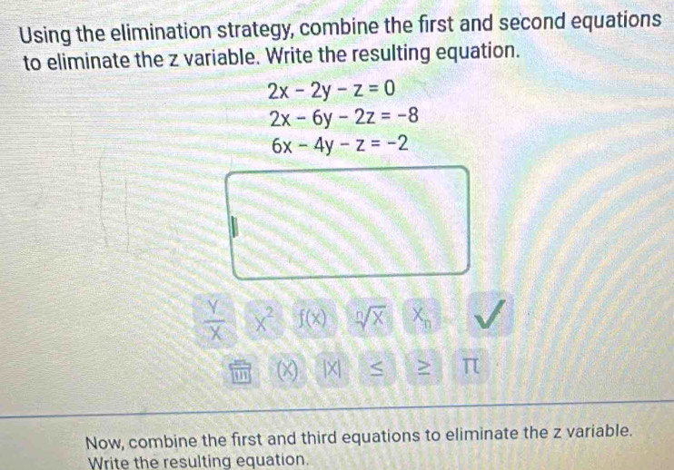 Using the elimination strategy, combine the first and second equations 
to eliminate the z variable. Write the resulting equation.
2x-2y-z=0
2x-6y-2z=-8
6x-4y-z=-2
 Y/X  X^2 f(x) sqrt[n](X) X_n
(x |X| S > π
Now, combine the first and third equations to eliminate the z variable. 
Write the resulting equation.