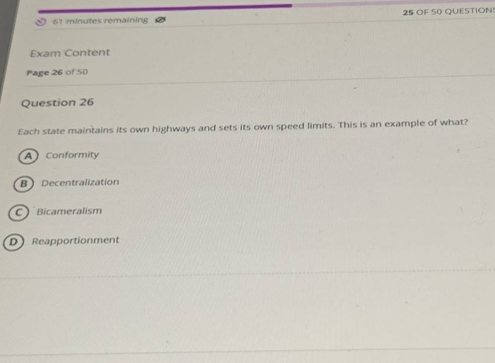 minutes remaining 25 OF 50 QUESTION
Exam Content
Page 26 of 50
Question 26
Each state maintains its own highways and sets its own speed limits. This is an example of what?
A Conformity
B Decentralization
C  Bicameralism
D Reapportionment