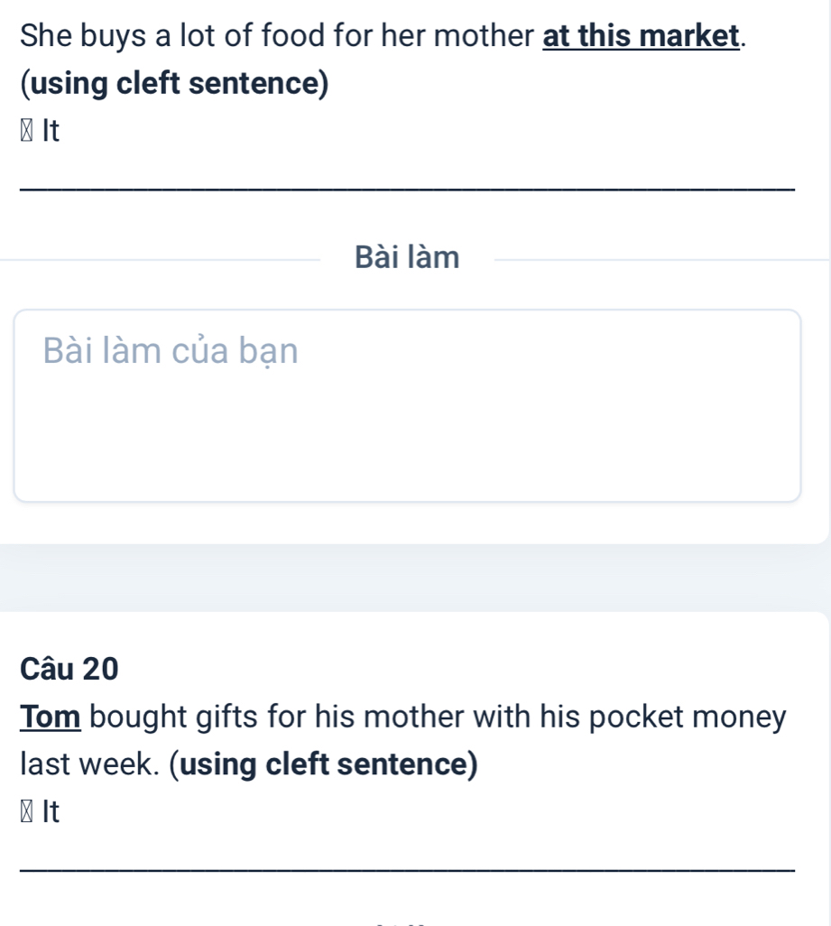 She buys a lot of food for her mother at this market. 
(using cleft sentence) 
⊥ It 
_ 
_Bài làm 
Bài làm của bạn 
Câu 20 
Tom bought gifts for his mother with his pocket money 
last week. (using cleft sentence) 
⊥ It 
_