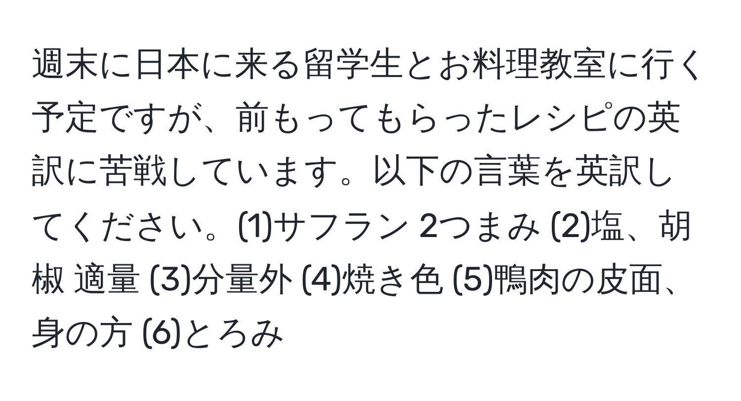 週末に日本に来る留学生とお料理教室に行く予定ですが、前もってもらったレシピの英訳に苦戦しています。以下の言葉を英訳してください。(1)サフラン 2つまみ (2)塩、胡椒 適量 (3)分量外 (4)焼き色 (5)鴨肉の皮面、身の方 (6)とろみ