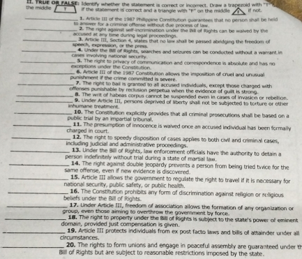 the middle I. TRue of FALSE; Identify whether the statement is correct or incorrect. Draw a trapsuold with T
T if the statement is correct and a triangle with "F' on the middle if not.
_
1. Article III of the 1987 Philippine Constitution guarantees that no person shall be held
_
to answer for a criminal offense without due process of law.
2. The right against self-incrimination under the Bill of Rights can be waived by the
_
accused at any time during legal proceedings.
_
speech, expression, or the press. 3. Article III, Section 4, states that no law shall be passed abridging the freedom of
_
cases involving national security. 4. Under the Billl of Rights, searches and selzures can be conducted without a warrant in
exceptions under the Constitution. 5. The right to privacy of communication and correspondence is absolute and has no
_6. Article III of the 1987 Consititution allows the imposition of cruel and unusual
punishment if the crime committed is severe.
_7. The right to ball is granted to all accused individuals, except those charged with
offenses punishable by reclusion perpetua when the evidence of guilt is strong.
_8. The writ of habeas corpus cannot be suspended even in cases of invasion or rebellion.
_9. Under Article III, persons deprived of liberty shall not be subjected to torture or other
_inhumane treatment. 10. The Constitution explicitly provides that all criminal prosecutions shall be based on a
_
public trial by an impartial tribunal.
11. The presumption of innocence is waived once an accused individual has been formally
_charged in court. 12. The right to speedy disposition of cases applies to both civil and criminal cases.
_
including judicial and administrative proceedings
13. Under the Bill of Rights, law enforcement officials have the authority to detain a
_
person indefinitely without trial during a state of martial law.
14. The right against double jeopardy prevents a person from being tried twice for the
_
same offense, even if new evidence is discovered.
15. Article III allows the government to regulate the right to travel if it is necessary for
_
national security, public safety, or public health.
16. The Constitution prohibits any form of discrimination against religion or religious
_beliefs under the Bill of Rights.  17. Under Article III, freedom of association allows the formation of any organization or
group, even those aiming to overthrow the government by force.
_18. The right to property under the Bill of Rights is subject to the state's power of eminent
domain, provided just compensation is given.
_19. Article III protects individuals from ex post facto laws and bills of attainder under all
circumstances.
_20. The rights to form unions and engage in peaceful assembly are guaranteed under th
Bill of Rights but are subject to reasonable restrictions imposed by the state.