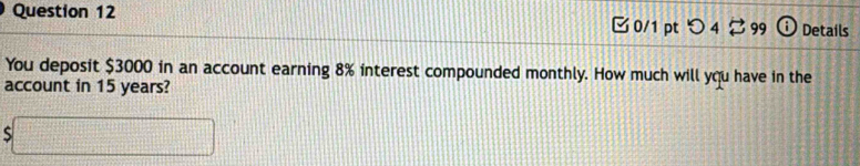 つ 4 99 Details 
You deposit $3000 in an account earning 8% interest compounded monthly. How much will you have in the 
account in 15 years?
$□