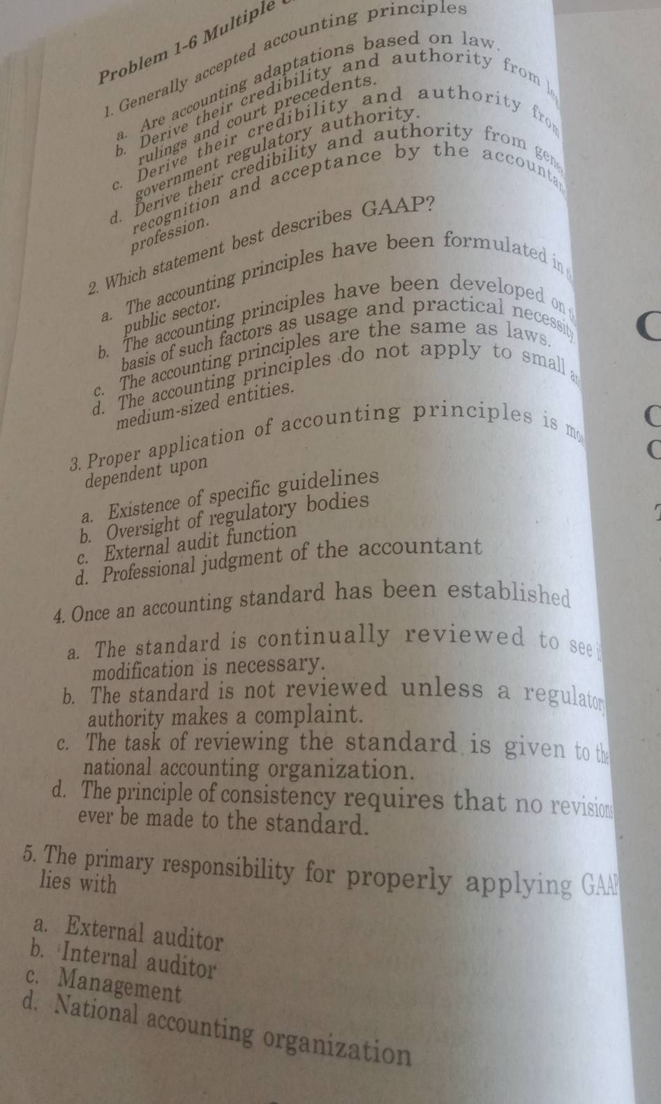 Problem 1-6 Multiple
. Generally accepted accounting principle.
a. Are accounting adaptations based on law
b. Derive their credibility and authority from 
rulings and court precedents
c. Derive their credibility and authority from
government regulatory authority
d. Derive their credibility and authority from gen
profession. recognition and acceptance by the accounta
2. Which statement best describes GAAP?
a. The accounting principles have been formulated in
public sector.
b. The accounting principles have been developed on
basis of such factors as usage and practical necessity
c. The accounting principles are the same as laws
(
d. The accounting principles do not apply to small 
medium-sized entities.
(
3. Proper application of accounting principles is mo
C
dependent upon
a. Existence of specific guidelines
b. Oversight of regulatory bodies
c. External audit function
d. Professional judgment of the accountant
4. Once an accounting standard has been established
a. The standard is continually reviewed to see 
modification is necessary.
b. The standard is not reviewed unless a regulator
authority makes a complaint.
c. The task of reviewing the standard is given to th
national accounting organization.
d. The principle of consistency requires that no revision
ever be made to the standard.
5. The primary responsibility for properly applying GAP
lies with
a. External auditor
b. Internal auditor
c. Management
d. National accounting organization