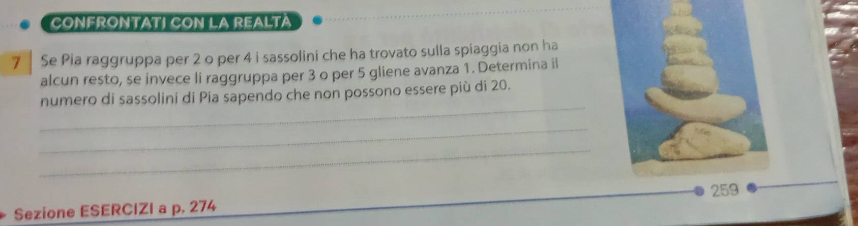 CONFRONTATI CON LA REALTA 
7 Se Pia raggruppa per 2 o per 4 i sassolini che ha trovato sulla spiaggia non ha 
alcun resto, se invece li raggruppa per 3 o per 5 gliene avanza 1. Determina ii 
_ 
numero di sassolini di Pia sapendo che non possono essere più di 20. 
_ 
_ 
Sezione ESERCIZI a p. 274