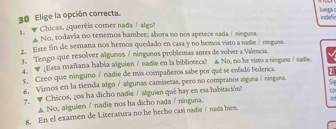 Elige la opción correcta.
Juega 
indefir
1. ▼ Chicas, ¿queréis comer nada / algo?
No, todavía no tenemos hambre; ahora no nos apetece nada / ninguna.
2. Este fin de semana nos hemos quedado en casa y no hemos visto a nadie / ninguno.
3. Tengo que resolver algunos / ningunos problemas antes de volver a Valencia.
4. ▼ ¿Esta mañana había alguien / nadie en la biblioteca? ▲ No, no he visto a ninguno / nadie.
5. Creo que ninguno / nadie de mis compañeros sabe por qué se enfadó Federica.
Z
6. Vimos en la tienda algo / algunas camisetas, pero no compranos alguna / ninguna.
Sig
7. Chicos, ¿0s ha dicho nadie / alguien qué hay en esa habitación?
CO
No, alguien / nadie nos ha dicho nada / ninguna.
8. En el examen de Literatura no he hecho casi nadie / nada bien. int