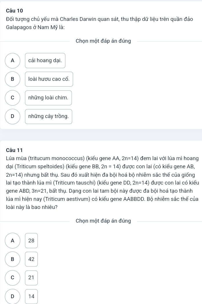 Đối tượng chủ yếu mà Charles Darwin quan sát, thu thập dữ liệu trên quần đảo
Galapagos ở Nam Mỹ là:
Chọn một đáp án đúng
A cải hoang dại.
B loài hươu cao cổ.
C những loài chim.
D những cây trồng.
Câu 11
Lúa mùa (tritucum monococcus) (kiểu gene AA, 2n=14) đem lai với lúa mì hoang
dại (Triticum speltoides) (kiểu gene BB, 2n=14) được con lai (có kiểu gene AB,
2n=14) nhưng bất thụ. Sau đó xuất hiện đa bội hoá bộ nhiễm sắc thể của giống
lai tạo thành lúa mì (Triticum tauschi) (kiểu gene DD, 2n=14) được con lai có kiểu
gene ABD, 3n=21 , bất thụ. Dạng con lai tam bội này được đa bội hoá tạo thành
lúa mì hiện nay (Triticum aestivum) có kiểu gene AABBDD. Bộ nhiễm sắc thể của
loài này là bao nhiêu?
Chọn một đáp án đúng
A 28
B 42
C 21
D 14