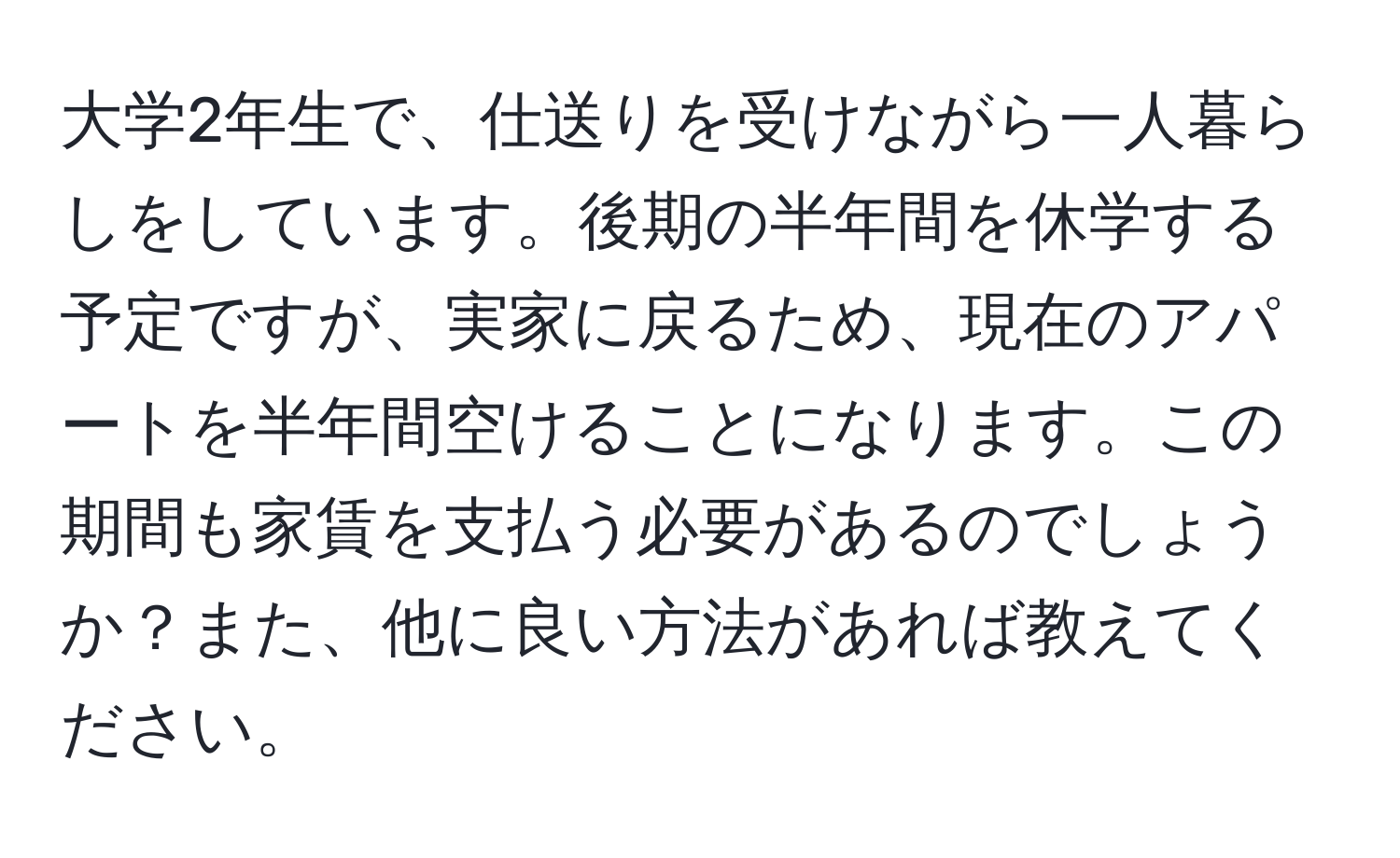 大学2年生で、仕送りを受けながら一人暮らしをしています。後期の半年間を休学する予定ですが、実家に戻るため、現在のアパートを半年間空けることになります。この期間も家賃を支払う必要があるのでしょうか？また、他に良い方法があれば教えてください。