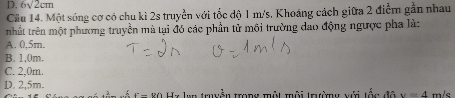 D. 6sqrt(2)cm
Câu 14. Một sóng cơ có chu kì 2s truyền với tốc độ 1 m/s. Khoảng cách giữa 2 điểm gần nhau
nhất trên một phương truyền mà tại đó các phần tử môi trường dao động ngược pha là:
A. 0,5m.
B. 1,0m.
C. 2,0m.
D. 2,5m.
f=80 Hz lan truyền trong một mội trường với tốc độ v=4m/s