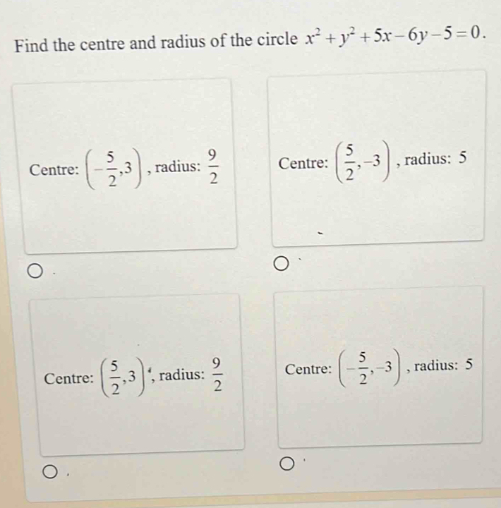 Find the centre and radius of the circle x^2+y^2+5x-6y-5=0.
Centre: (- 5/2 ,3) , radius:  9/2  Centre: ( 5/2 ,-3) , radius: 5
Centre: ( 5/2 ,3)· , radius:  9/2  Centre: (- 5/2 ,-3) , radius: 5