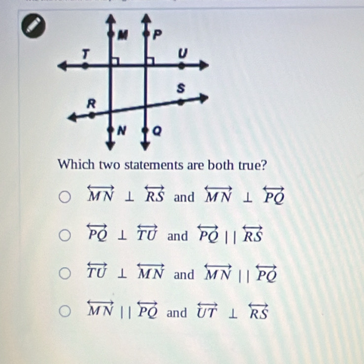 a
Which two statements are both true?
overleftrightarrow MN⊥ overleftrightarrow RS and overleftrightarrow MN⊥ overleftrightarrow PQ
overleftrightarrow PQ⊥ overleftrightarrow TU and overleftrightarrow PQparallel overleftrightarrow RS
overleftrightarrow TU⊥ overleftrightarrow MN and overleftrightarrow MNparallel overleftrightarrow PQ
overleftrightarrow MNparallel overleftrightarrow PQ and overleftrightarrow UT⊥ overleftrightarrow RS