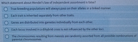 Which statement about Mendel's law of independent assortment is false?
True-breeding populations will always pass on their alleles in a linked manner.
Each trait is inherited separately from other traits.
Genes are distributed into gametes individually from each other.
Each locus involved in a dihybrid cross is not influenced by the other loci.
The chromosomes resulting from meiosis are randomly assorted from all possible combinations of
parental chromosomes.