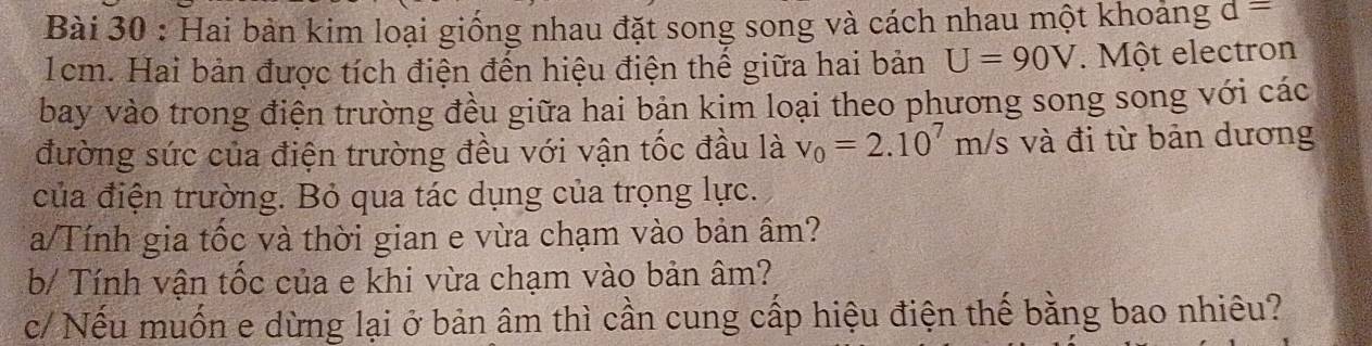 Hai bàn kim loại giống nhau đặt song song và cách nhau một khoảng d=
1cm. Hai bản được tích điện đến hiệu điện thế giữa hai bản U=90V. Một electron 
bay vào trong điện trường đều giữa hai bản kim loại theo phương song song với các 
đường sức của điện trường đều với vận tốc đầu là v_0=2.10^7m/s và đi từ bản dương 
của điện trường. Bỏ qua tác dụng của trọng lực. 
a/Tính gia tốc và thời gian e vừa chạm vào bản âm? 
b/ Tính vận tốc của e khi vừa chạm vào bản âm? 
c/ Nếu muốn e dừng lại ở bản âm thì cần cung cấp hiệu điện thế bằng bao nhiêu?