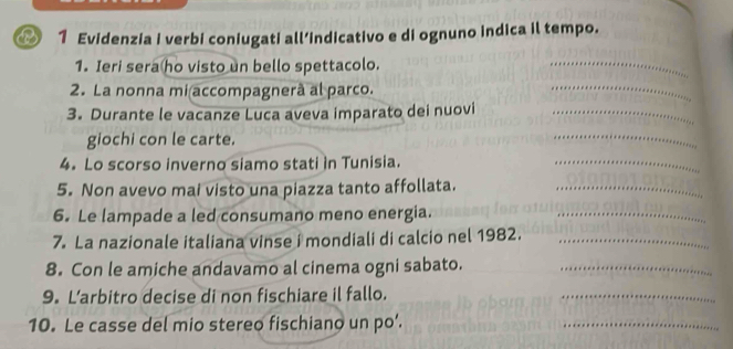 Evidenzia i verbi coniugati all’indicativo e di ognuno indica il tempo. 
1. Ieri sera ho visto un bello spettacolo. 
_ 
2. La nonna mi accompagnerà al parco. 
_ 
3. Durante le vacanze Luca aveva imparato dei nuovi_ 
giochi con le carte. 
_ 
4. Lo scorso inverno siamo stati in Tunisia. 
_ 
5. Non avevo mai visto una piazza tanto affollata._ 
6. Le lampade a led consumano meno energia._ 
7. La nazionale italiana vinse i mondiali di calcio nel 1982._ 
8. Con le amiche andavamo al cinema ogni sabato._ 
9. L’arbitro decise di non fischiare il fallo. 
_ 
10. Le casse del mio stereo fischiano un po’. 
_