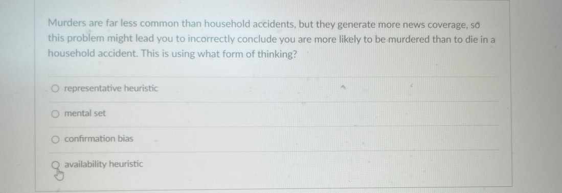 Murders are far less common than household accidents, but they generate more news coverage, so
this problem might lead you to incorrectly conclude you are more likely to be murdered than to die in a
household accident. This is using what form of thinking?
representative heuristic
mental set
confırmation bias
availability heuristic