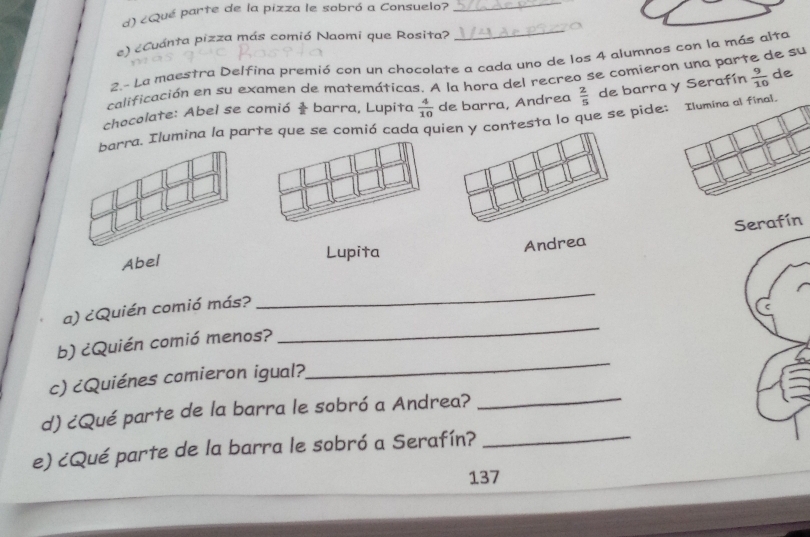 ¿Qué parte de la pizza le sobró a Consuelo?_ 
e) eCuánta pizza más comió Naomi que Rosita? 
_ 
2.- La maestra Delfina premió con un chocolate a cada uno de los 4 alumnos con la más alta 
calificación en su examen de matemáticas. A la hora del recreo se comieron una parte de su 
chocolate: Abel se comió  1/2  barra, Lupita  4/10  de barra, Andrea  2/5  de barra y Serafín  9/10  de 
arra. Ilumina la parte que se comió cada quiy contesta lo que se pide: Ilumina al final. 
Abel 
Lupita 
Andrea Serafín 
a) ¿Quién comió más? 
_ 
b) ¿Quién comió menos? 
_ 
_ 
c) ¿Quiénes comieron igual? 
_ 
d) ¿Qué parte de la barra le sobró a Andrea? 
e) ¿Qué parte de la barra le sobró a Serafín?_ 
137