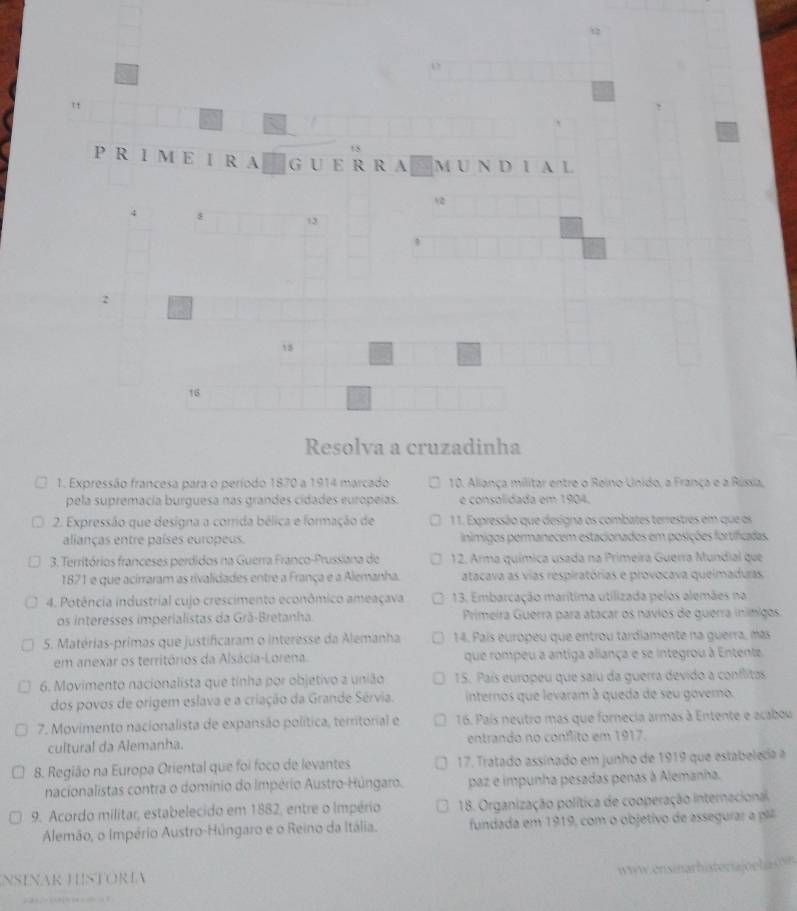 12
1
15
P R I M E I R A G U E R  R A M U N D 1 A L
12
4 8 13
,
2
18
16
Resolva a cruzadinha
1. Expressão francesa para o período 1870 a 1914 marcado 10. Aliança militar entre o Reino Unido, a França e a Rússia,
pela supremacia burguesa nas grandes cidades europeias. é consolidada em 1904.
2. Expressão que designa a corrida bélica e formação de 11. Expressão que designa os combates terrestres em que os
alianças entre países europeus. inímigos permanecem estacionados em posições fortificadas.
3. Territórios franceses perdidos na Guerra Franco-Prussiana de 12. Arma química usada na Primeira Guerra Mundial que
1871 e que acirraram as rivalidades entre a França e a Alemanha. atacava as vias respiratórias e provocava queimaduras,
4. Potência industrial cujo crescimento econômico ameaçava 13. Embarcação marítima utilizada pelos alemães na
os interesses imperialistas da Grã-Bretanha. Primeira Guerra para atácar os navios de guerra inímigos
5. Matérias-primas que justificaram o interesse da Alemanha 14. País europeu que entrou tardiamente na guerra, más
em anexar os territórios da Alsácia-Lorena. que rompeu a antiga aliança e se integrou à Entente
6. Movimento nacionalista que tinha por objetivo a união 15. País europeu que saiu da guerra devido a conflitas
dos povos de origem eslava e a criação da Grande Sérvia. internos que levaram à queda de seu governo.
7. Movimento nacionalista de expansão política, territorial e 16. País neutro mas que fornecia armas à Entente e acabou
cultural da Alemanha. entrando no conflito em 1917.
8. Região na Europa Oriental que foi foco de levantes 17. Tratado assinado em junho de 1919 que estabelecia a
nacionalistas contra o domínio do Império Austro-Húngaro. paz e impunha pesadas penas à Alemanha.
9. Acordo militar, estabelecido em 1882, entre o Império  18. Organização política de cooperação internacional
Alemão, o Império Austro-Húngaro e o Reino da Itália.  fundada em 1919, com o objetivo de assegura 
ensn ar h i ter  jo e la   
NSÍñAR HSTÓRÍa