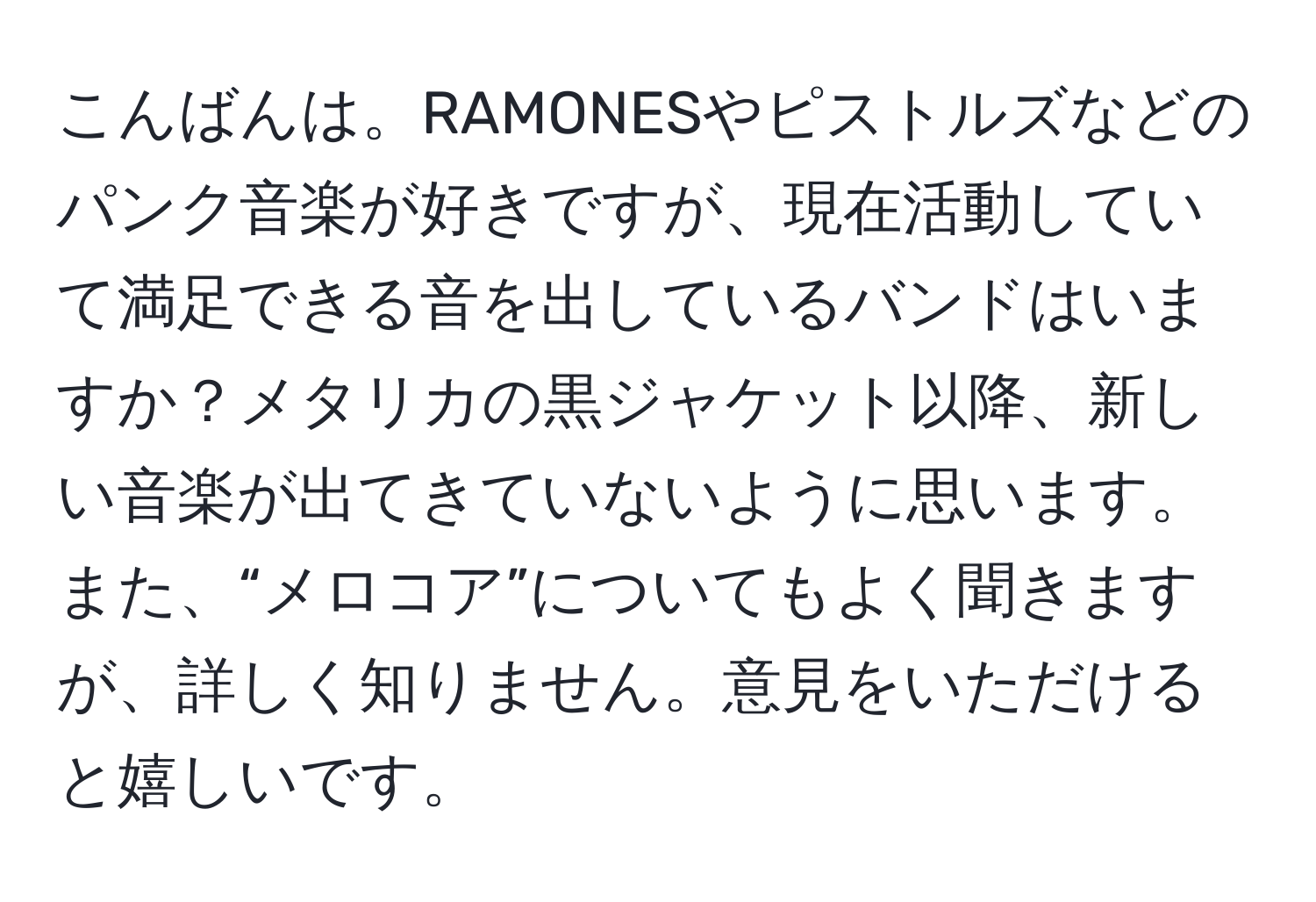 こんばんは。RAMONESやピストルズなどのパンク音楽が好きですが、現在活動していて満足できる音を出しているバンドはいますか？メタリカの黒ジャケット以降、新しい音楽が出てきていないように思います。また、“メロコア”についてもよく聞きますが、詳しく知りません。意見をいただけると嬉しいです。