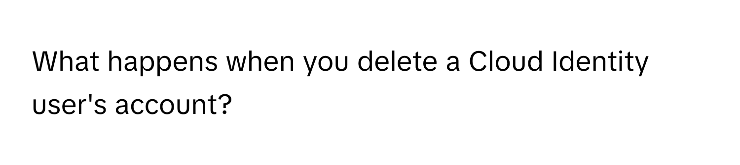 What happens when you delete a Cloud Identity user's account?