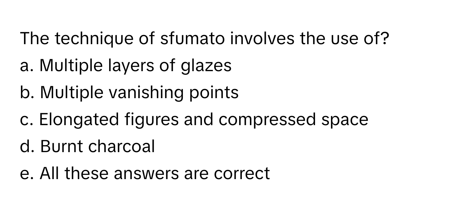 The technique of sfumato involves the use of?

a. Multiple layers of glazes 
b. Multiple vanishing points 
c. Elongated figures and compressed space 
d. Burnt charcoal 
e. All these answers are correct