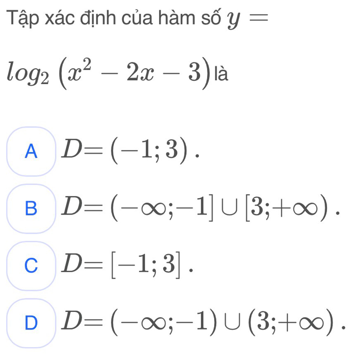 Tập xác định của hàm số y=
log _2(x^2-2x-3) I_0^(lambda)
A D=(-1;3).
B D=(-∈fty ;-1]∪ [3;+∈fty ).
C D=[-1;3].
D D=(-∈fty ;-1)∪ (3;+∈fty ).