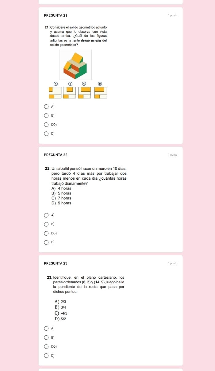 PREGUNTA 21 1 punto
21. Considere el sólido geométrico adjunto
y asuma que lo observa con vista
desde arriba. ¿Cuál de las figuras
adjuntas es la vista desde arriba del
sólido geométrico?
A)
B)
DO)
D)
PREGUNTA 22 1 punto
22. Un albañil pensó hacer un muro en 10 días,
pero tardó 4 días más por trabajar dos
horas menos en cada día ¿cuántas horas
trabajó diariamente?
A) 4 horas
B) 5 horas
C) 7 horas
D) 9 horas
A)
B)
DO)
D)
PREGUNTA 23 1 punto
23. Identifique, en el plano cartesiano, los
pares ordenados (6,3)y(14,9) luego halle
la pendiente de la recta que pasa por
dichos puntos.
A) 2/3
B) 3/4
C) -4/3
D) 5/2
A)
B)
DO)
D)