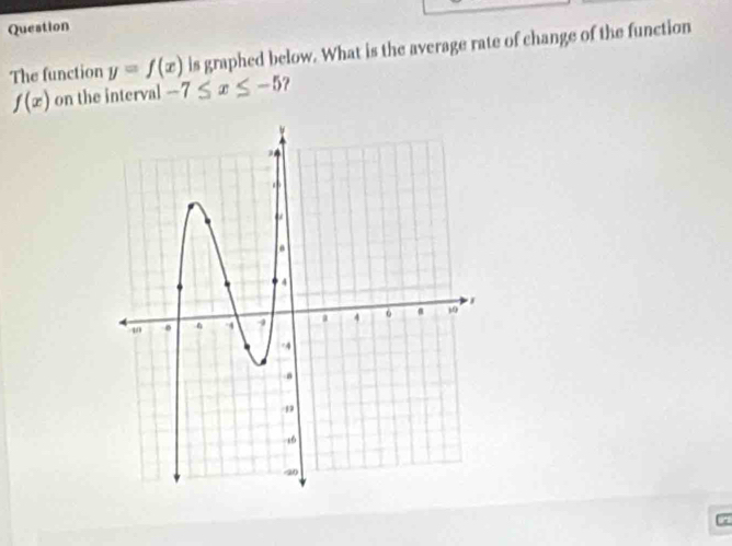 Question 
The function y=f(x) is graphed below. What is the average rate of change of the function
f(x) on the interval -7≤ x≤ -5