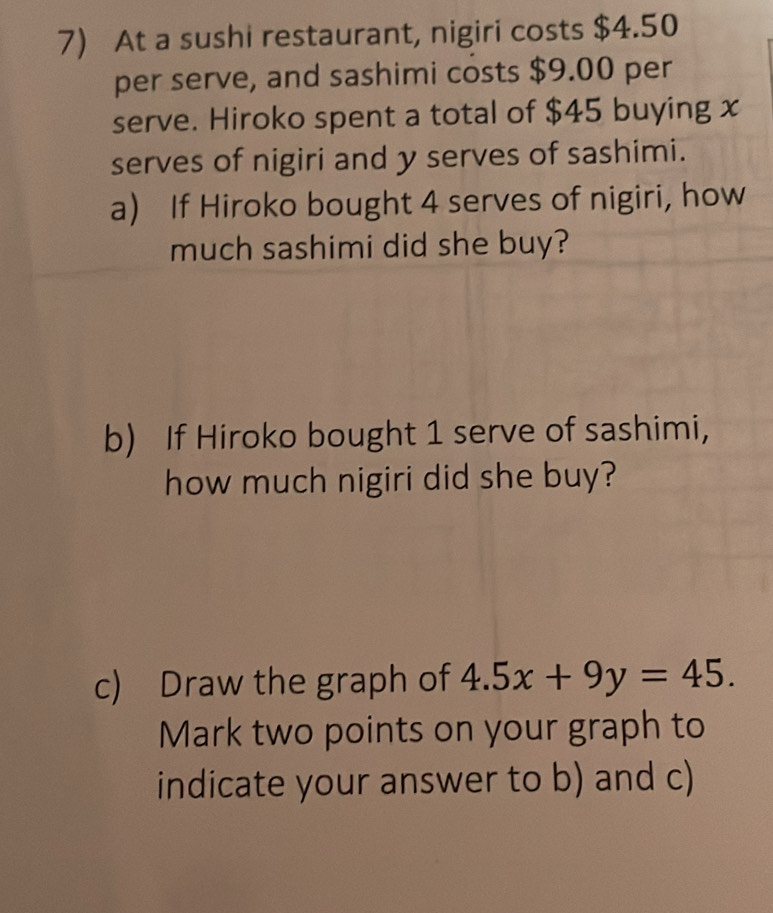 At a sushi restaurant, nigiri costs $4.50
per serve, and sashimi costs $9.00 per 
serve. Hiroko spent a total of $45 buying x
serves of nigiri and y serves of sashimi. 
a) If Hiroko bought 4 serves of nigiri, how 
much sashimi did she buy? 
b) If Hiroko bought 1 serve of sashimi, 
how much nigiri did she buy? 
c) Draw the graph of 4.5x+9y=45. 
Mark two points on your graph to 
indicate your answer to b) and c)