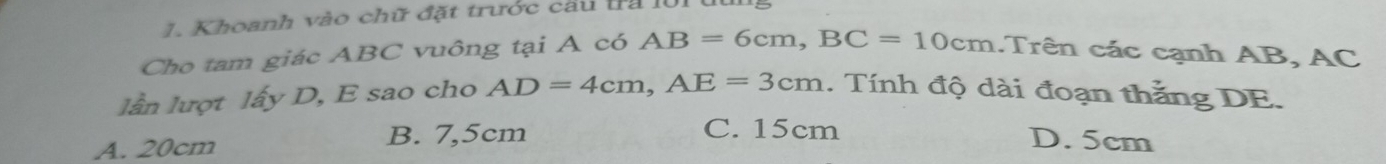 Khoanh vào chữ đặt trước cầu tra l01 u
Cho tam giác ABC vuông tại A có AB=6cm, BC=10cm. Trên các cạnh AB, AC
lần lượt lấy D, E sao cho AD=4cm, AE=3cm. Tính độ dài đoạn thắng DE.
C. 15cm
A. 20cm B. 7,5cm D. 5cm