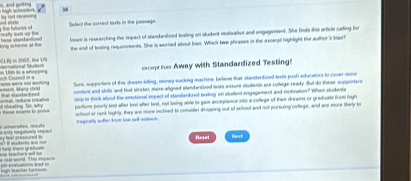 ard geng 
high scheolers 30 
by not receiving 
the futures of aá state Select the correct texts in the passage. 
really sum up the 
hasir stand andured lmani is researching the impact of standardized testing on student motivation and engagement. She finds this article calling for 
ong scheme at the the end of testing requirements. She is worried about bias. Which two phrases in the excerpt highlight the author's bas? 
CLB) in 2007, the US 
Mernational Mußen 
n Councl in a excerpt from Away with Standardized Testing! 
m 18th is a whopping 
rams were not working . Sure, supporters of this dream-killing, money-sucking machine believe that standarduzed lests push educators to cover more 
ement, Many châi content and skills and that stricter, more-aligned standardized tests ensure students are college-ready. But do these supporters 
that standardized 
d cheaking So, why stop to think about the emotional impact of standardized testing on student engagement and motivation? When students 
ormat, nélice créative 
he e e sams to prove perform poorly test after test after test, not being able to gain acceptance into a college of their dreams or graduate from high 
school or rank highly, they are more inclined to consider dropping out of school and not pursuing college, and are more tikely to 
el universões, resuts tragically suffer from low self-esteem . 
Snly negalively impact 
sy lesi pressured to Reset 
a? l students are not Next 
Thelp thêm graduate 
a se teachers wil be . 
s real world. This impacts 
pob e valuations lwad so 
high teacher turnover