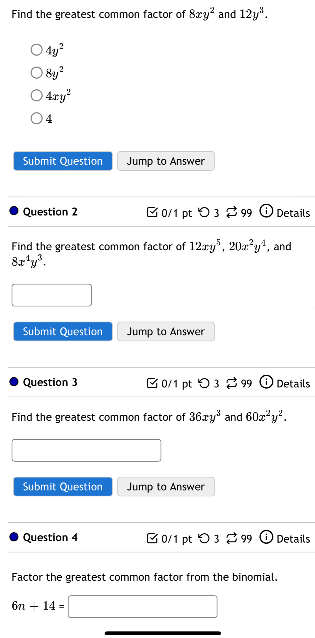 Find the greatest common factor of 8xy^2 and 12y^3.
4y^2
8y^2
4xy^2
4
Submit Question Jump to Answer
Question 2 [ 0/1 pt つ3 % 99 Details
Find the greatest common factor of 12xy^5, 20x^2y^4 , and
8x^4y^3. 
Submit Question Jump to Answer
Question 3 □ 0/1 pt つ3 99 Details
Find the greatest common factor of 36xy^3 and 60x^2y^2. 
Submit Question Jump to Answer
Question 4 C 0/1 pt frac  3 % 99 Details
Factor the greatest common factor from the binomial.
6n+14=
(-y-()=()(x-))