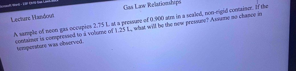 crosoft Word -23F Ch10 Gas Laws. 
Gas Law Relationships 
Lecture Handout 
A sample of neon gas occupies 2.75 L at a pressure of 0.900 atm in a sealed, non-rigid container. If the 
container is compressed to a volume of 1.25 L, what will be the new pressure? Assume no chance in 
temperature was observed.