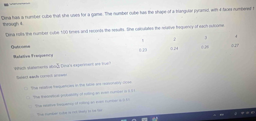 Dina has a number cube that she uses for a game. The number cube has the shape of a triangular pyramid, with 4 faces numbered 1
through 4.
Dina rolls the number cube 100 times and records the results. She calculates the relative frequency of each outcome.
1 2 3 4
Outcome 0.26 0.27
0.23 0.24
Relative Frequency
Which statements abou Dina's experiment are true?
Select each correct answer.
The relative frequencies in the table are reasonably close.
The theoretical probability of rolling an even number is 0.51.
The relative frequency of rolling an even number is 0.51
The number cube is not likely to be fair.