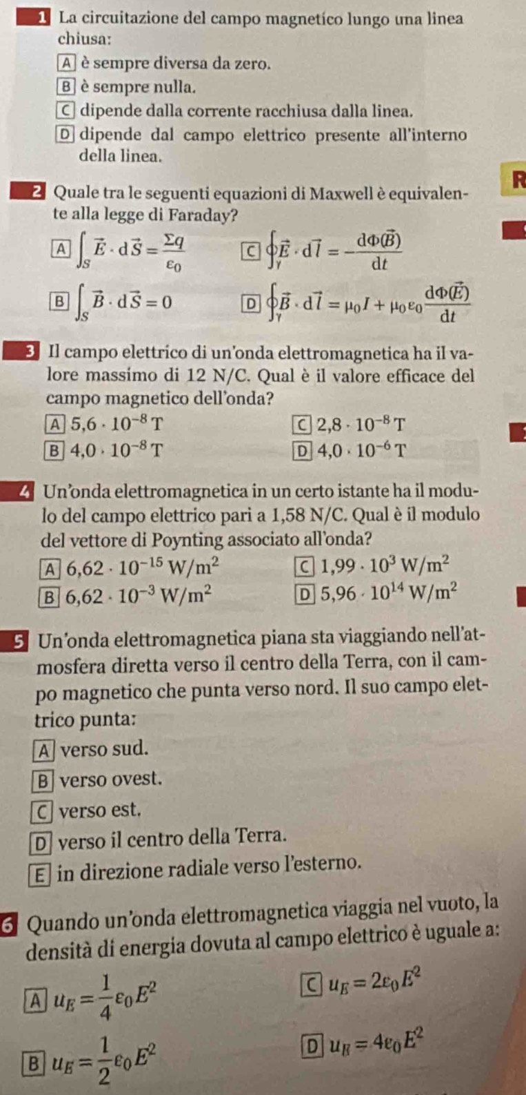 La circuitazione del campo magnetíco lungo una linea
chiusa:
A  è sempre diversa da zero.
B è sempre nulla.
C dipende dalla corrente racchiusa dalla linea.
D dipende dal campo elettrico presente all'interno
della linea.
R
2 Quale tra le seguenti equazioni di Maxwell è equivalen-
te alla legge di Faraday?
A ∈t _Svector E· dvector S=frac sumlimits qepsilon _0 C beginarrayl vector E· dvector l=-frac dPhi (vector B)dtendarray.
B ∈t _Svector B· dvector S=0 D beginarrayl vector B· dvector l=mu _0I+mu _0varepsilon _0frac dPhi (vector E)dtendarray.
D Il campo elettrico di un'onda elettromagnetica ha il va-
lore massímo di 12 N/C. Qual è il valore efficace del
campo magnetico dell’onda?
A 5,6· 10^(-8)T
C 2,8· 10^(-8)T
B 4,0· 10^(-8)T
D 4,0· 10^(-6)T
4Un’nda elettromagnetica in un certo istante ha il modu-
lo del campo elettrico pari a 1,58 N/C. Qual è il modulo
del vettore di Poynting associato all’onda?
A 6,62· 10^(-15)W/m^2
C 1,99· 10^3W/m^2
B 6,62· 10^(-3)W/m^2
D 5,96· 10^(14)W/m^2
5. Un’onda elettromagnetica piana sta viaggiando nell’at-
mosfera diretta verso il centro della Terra, con il cam-
po magnetico che punta verso nord. Il suo campo elet-
trico punta:
A verso sud.
B verso ovest.
C verso est.
D] verso il centro della Terra.
E] in direzione radiale verso l’esterno.
6 Quando un’onda elettromagnetica viaggia nel vuoto, la
densità di energia dovuta al campo elettrico è uguale a:
A u_E= 1/4 varepsilon _0E^2
u_E=2epsilon _0E^2
B u_E= 1/2 varepsilon _0E^2
D u_H=4varepsilon _0E^2