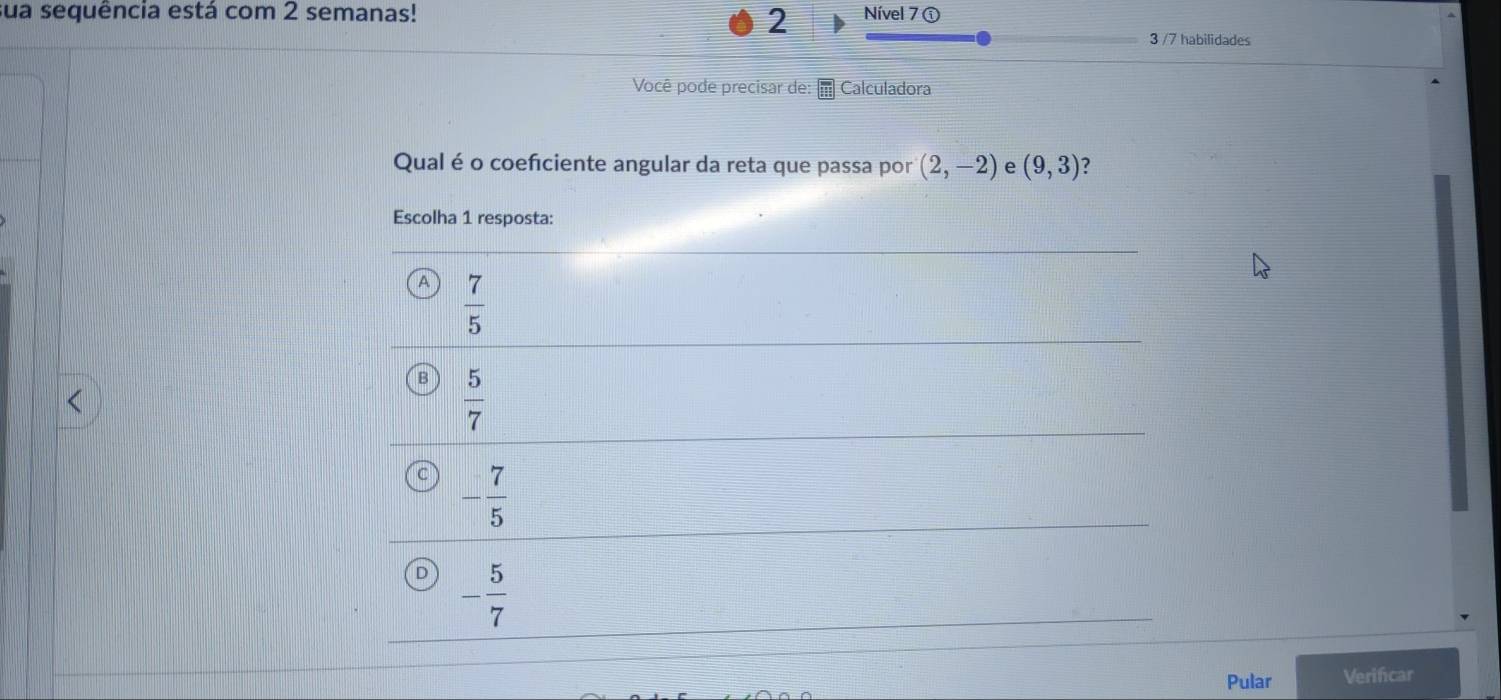 sua sequência está com 2 semanas! Nível 7 ①
2
3 /7 habilidades
Você pode precisar de: Calculadora
Qual é o coefciente angular da reta que passa por (2,-2) e (9,3) ?
Pular Verificar