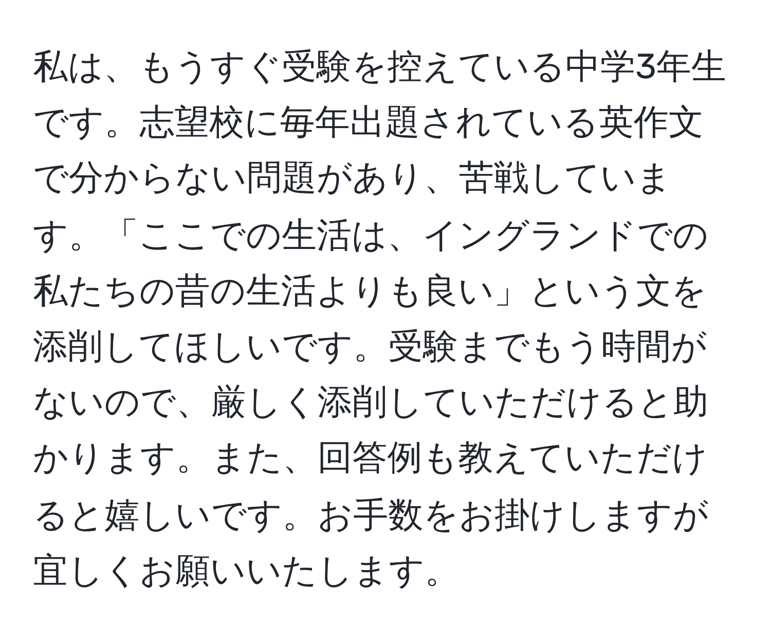 私は、もうすぐ受験を控えている中学3年生です。志望校に毎年出題されている英作文で分からない問題があり、苦戦しています。「ここでの生活は、イングランドでの私たちの昔の生活よりも良い」という文を添削してほしいです。受験までもう時間がないので、厳しく添削していただけると助かります。また、回答例も教えていただけると嬉しいです。お手数をお掛けしますが宜しくお願いいたします。