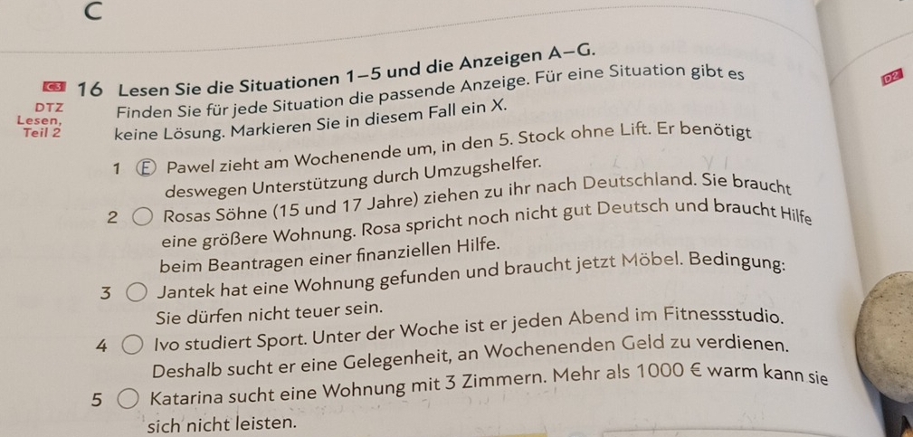 Lesen Sie die Situationen 1-5 und die Anzeigen A-G. 
DTZ Finden Sie für jede Situation die passende Anzeige. Für eine Situation gibt es 
Teil 2 keine Lösung. Markieren Sie in diesem Fall ein X. 
Lesen, 
1 E Pawel zieht am Wochenende um, in den 5. Stock ohne Lift. Er benötigt 
deswegen Unterstützung durch Umzugshelfer. 
2 Rosas Söhne (15 und 17 Jahre) ziehen zu ihr nach Deutschland. Sie braucht 
eine größere Wohnung. Rosa spricht noch nicht gut Deutsch und braucht Hilfe 
beim Beantragen einer finanziellen Hilfe. 
3 Jantek hat eine Wohnung gefunden und braucht jetzt Möbel. Bedingung: 
Sie dürfen nicht teuer sein. 
4 Ivo studiert Sport. Unter der Woche ist er jeden Abend im Fitnessstudio. 
Deshalb sucht er eine Gelegenheit, an Wochenenden Geld zu verdienen. 
5 Katarina sucht eine Wohnung mit 3 Zimmern. Mehr als 1000 € warm kann sie 
sich nicht leisten.