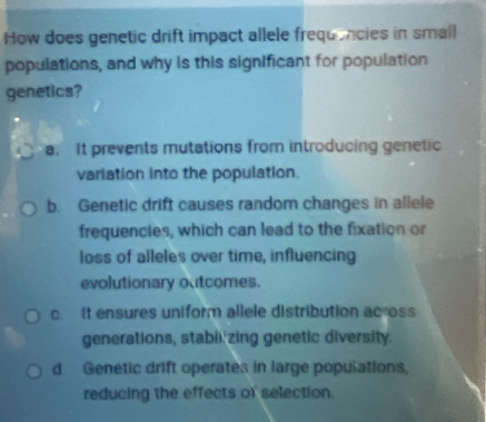 How does genetic drift impact allele frequencies in small
populations, and why is this significant for population
genetics?
a. It prevents mutations from introducing genetic
variation into the population.
b. Genetic drift causes random changes in allele
frequencies, which can lead to the fixation or
loss of alleles over time, influencing
evolutionary outcomes.
c. It ensures uniform allele distribution acoss
generations, stabil zing genetic diversity.
d. Genetic drift operates in large populations,
reducing the effects of selection.