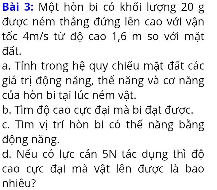 Một hòn bi có khối lượng 20 g
được ném thẳng đứng lên cao với vận 
tốc 4m/s từ độ cao 1, 6 m so với mặt 
đất. 
a. Tính trong hệ quy chiếu mặt đất các 
giá trị động năng, thế năng và cơ năng 
của hòn bi tại lúc ném vật. 
b. Tìm độ cao cực đại mà bi đạt được. 
c. Tìm vị trí hòn bi có thế năng bằng 
động năng. 
d. Nếu có lực cản 5N tác dụng thì độ 
cao cực đại mà vật lên được là bao 
nhiêu?