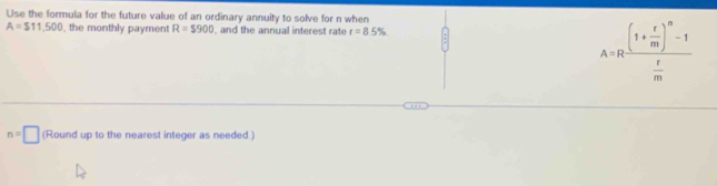 Use the formula for the future value of an ordinary annuity to solve for n when
A=$11,500 the monthly payment R=$900 , and the annual interest rate r=8.5%
A=Rfrac (1+ r/m )^n-1 r/m 
n=□ (Round up to the nearest integer as needed.)