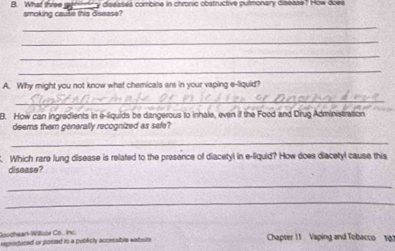 What three re cy diseases combine in chronic obstructive pulmonary disease ? How does 
smoking cause this disease? 
_ 
_ 
_ 
_ 
A. Why might you not know what chemicals are in your vaping e-liquid? 
_ 
B. How can ingredients in e-liquids be dangerous to inhale, even if the Food and Dirug Administration 
deems them generally recognized as safe? 
_ 
. Which rare lung disease is related to the presence of diacetyl in e-liquid? How does diacetyl cause this 
disease? 
_ 
_ 
Goocheart-Willcox Co.inc. 
reproduced or posted to a publicly accessible wabsite Chapter 11 Vaping and Tobacco 107