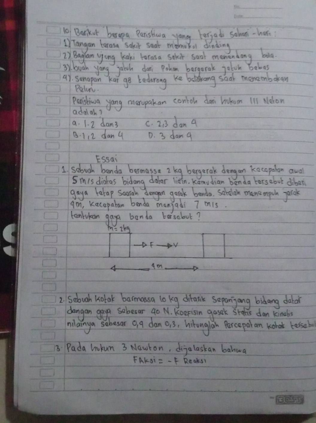 Barkot barapa Paristiwa yong berjad schoo-her
) Tangan terasa Sakir seat mdoke drinding
2) Bagian yjong kaki terasa sokit soat men andong bug.
3y. buah yong jaich dari Pohon bergerak jaton bobas
4). somapan kar ge bederong ke belkong shal momembokan
Poton.
peristiwa yang merpakan contoh da hotom 111 Neron
adalah?
a. 1. 2 dan3 c. 2:3 dan 4
B - 112 dan g D. 3 dang
ESsai
1 sebuoh banda bermassa 2 keg bergerak dengan kecopalon awal
Sm1s diatas bidong dator liain, Konudian benda tersebut diber
gaya berap segrah dargan geoak benda. sorelon mnemprh parok
gm, keceparan benda manjadi 7 on1s
tonlukan gay banda berscboot?
m=2kg
E V
4
D
2. Sobuah kotak bermassa lo kg ditank sepanjong bidang dabar
dangan gay sobesar 40 N. Koerisin gosek Stods dan kindls
milainya sobesor o, g dan 0, 3, hitonglan Porceparan kobok besseb
B Pada hokun 3 Nawton, dijolaskan bahwa
FAKSi =-f Reaks!