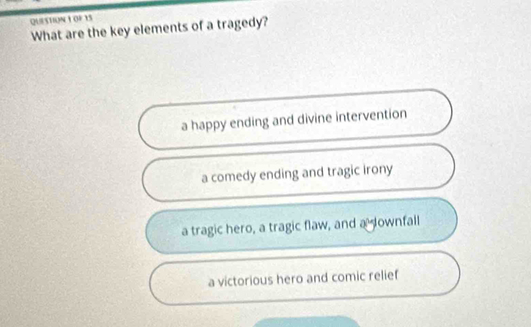 QUESTIONI OF15
What are the key elements of a tragedy?
a happy ending and divine intervention
a comedy ending and tragic irony
a tragic hero, a tragic flaw, and a ownfall
a victorious hero and comic relief