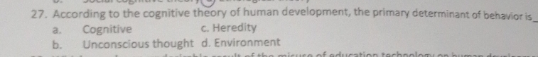 According to the cognitive theory of human development, the primary determinant of behavior is
_
a. Cognitive c. Heredity
b. Unconscious thought d. Environment
-1